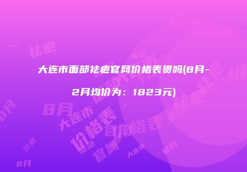 大连市面部祛疤官网价格表贵吗(8月-2月均价为：1823元)