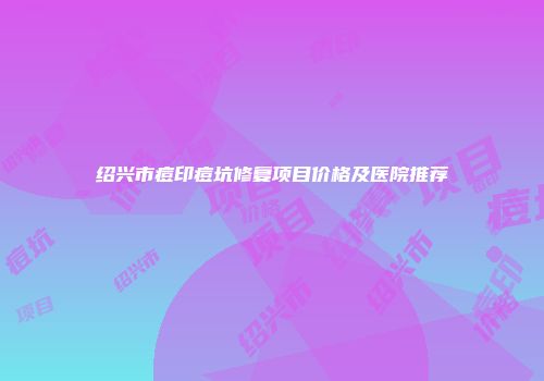 绍兴市痘印痘坑修复项目价格及医院推荐