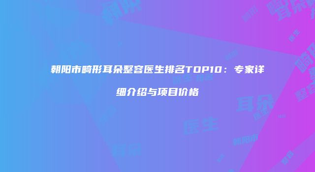 朝阳市畸形耳朵整容医生排名TOP10：专家详细介绍与项目价格