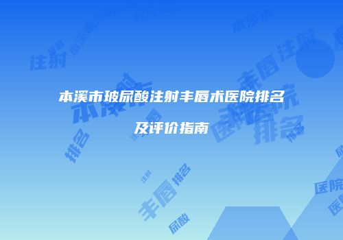 本溪市玻尿酸注射丰唇术医院排名及评价指南