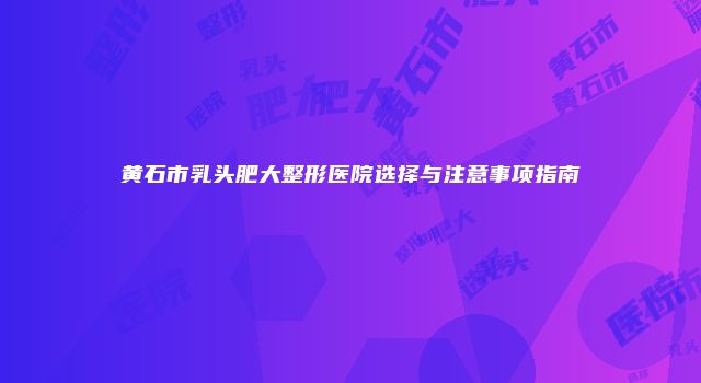 黄石市乳头肥大整形医院选择与注意事项指南