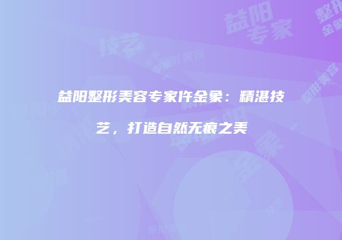 益阳整形美容专家仵金象：精湛技艺，打造自然无痕之美