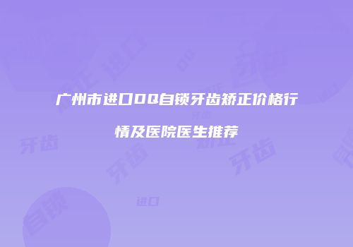 广州市进口DQ自锁牙齿矫正价格行情及医院医生推荐