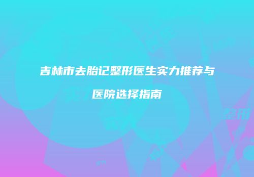 吉林市去胎记整形医生实力推荐与医院选择指南