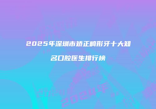 2025年深圳市矫正畸形牙十大知名口腔医生排行榜