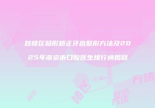 鼓楼区隐形矫正牙齿整形方法及2025年南京市口腔医生排行榜揭晓