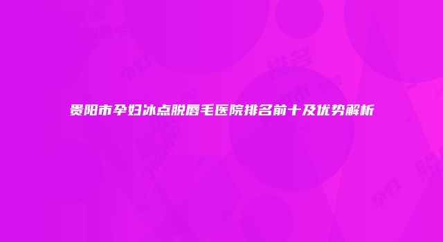 贵阳市孕妇冰点脱唇毛医院排名前十及优势解析