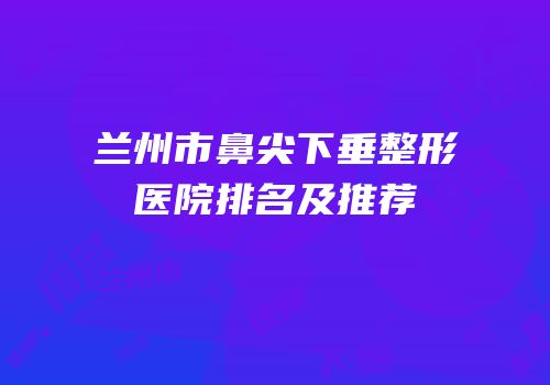 兰州市鼻尖下垂整形医院排名及推荐
