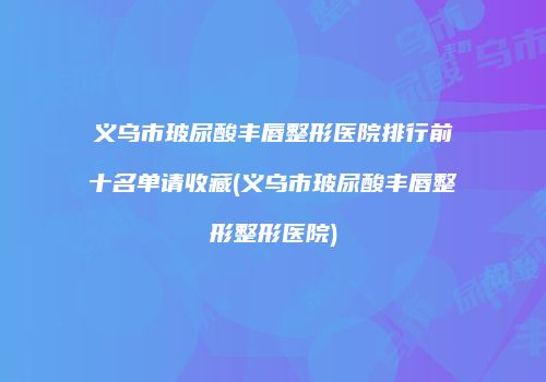 义乌市玻尿酸丰唇整形医院排行前十名单请收藏(义乌市玻尿酸丰唇整形整形医院)