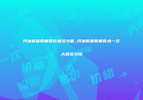 河池做吸脂瘦臀价格多少呢_河池做吸脂瘦臀术一次大概多少钱