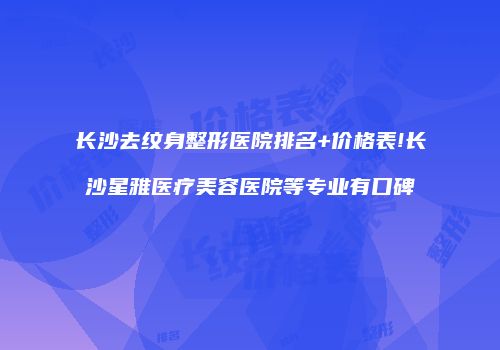 长沙去纹身整形医院排名+价格表!长沙星雅医疗美容医院等专业有口碑