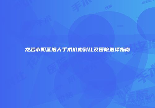 龙岩市阴茎增大手术价格对比及医院选择指南