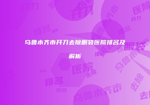 乌鲁木齐市开刀去除眼袋医院排名及解析
