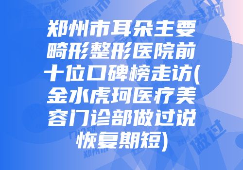 郑州市耳朵主要畸形整形医院前十位口碑榜走访(金水虎珂医疗美容门诊部做过说恢复期短)