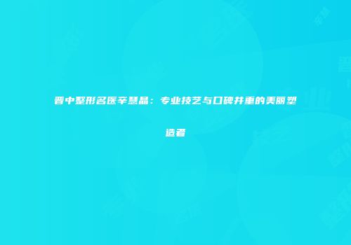 晋中整形名医辛慧晶：专业技艺与口碑并重的美丽塑造者
