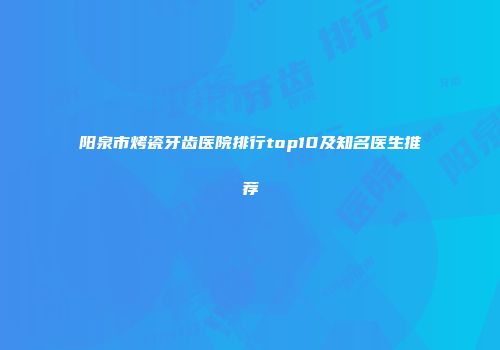 阳泉市烤瓷牙齿医院排行top10及知名医生推荐
