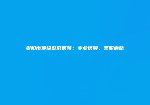 贵阳市顶级整形医院：专业信赖，美丽启航