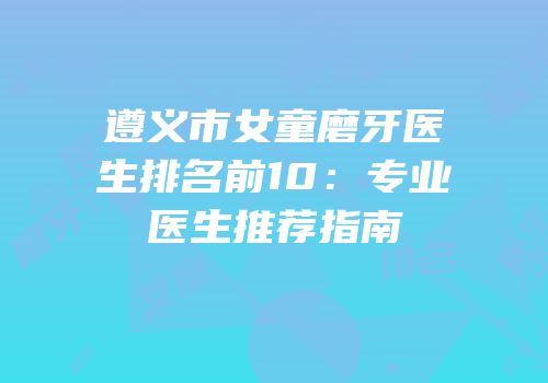 遵义市女童磨牙医生排名前10：专业医生推荐指南
