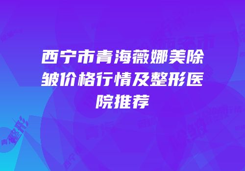 西宁市青海薇娜美除皱价格行情及整形医院推荐