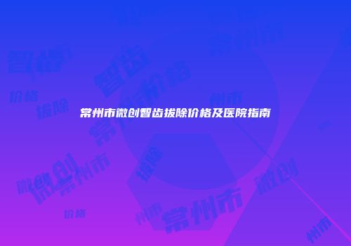 常州市微创智齿拔除价格及医院指南