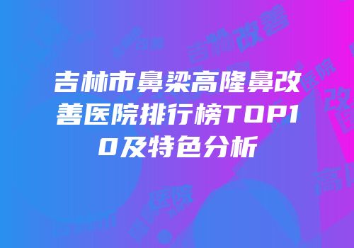 吉林市鼻梁高隆鼻改善医院排行榜TOP10及特色分析