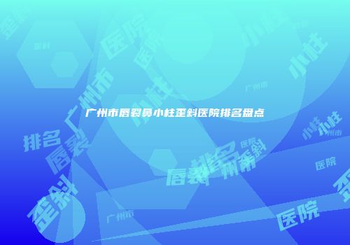 广州市唇裂鼻小柱歪斜医院排名盘点