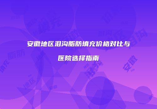 安徽地区泪沟脂肪填充价格对比与医院选择指南