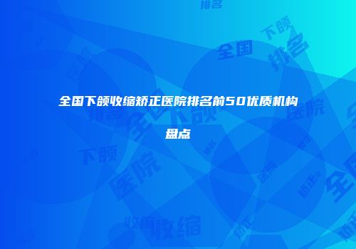 全国下颌收缩矫正医院排名前50优质机构盘点