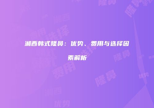 湘西韩式隆鼻：优势、费用与选择因素解析