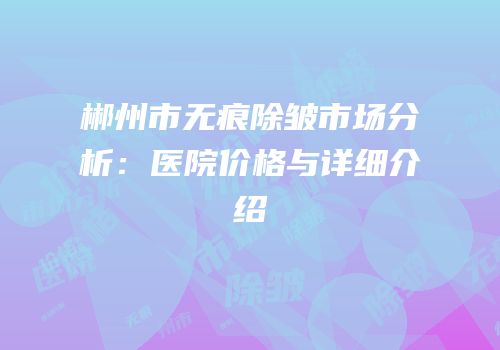 郴州市无痕除皱市场分析：医院价格与详细介绍