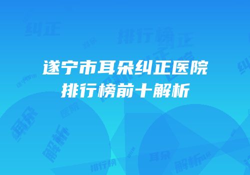 遂宁市耳朵纠正医院排行榜前十解析