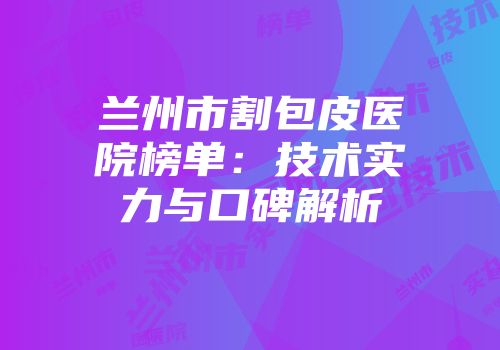 兰州市割包皮医院榜单：技术实力与口碑解析