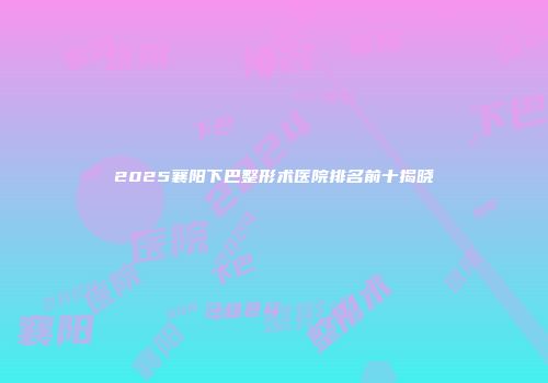 2025襄阳下巴整形术医院排名前十揭晓