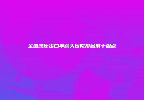 全国胶原蛋白丰额头医院排名前十盘点