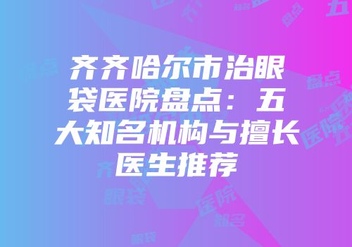 齐齐哈尔市治眼袋医院盘点：五大知名机构与擅长医生推荐