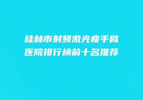 桂林市射频激光瘦手臂医院排行榜前十名推荐
