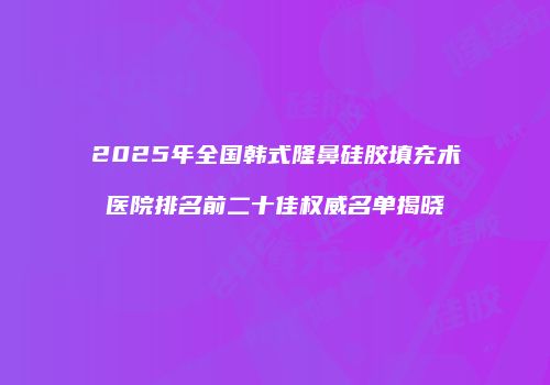 2025年全国韩式隆鼻硅胶填充术医院排名前二十佳权威名单揭晓