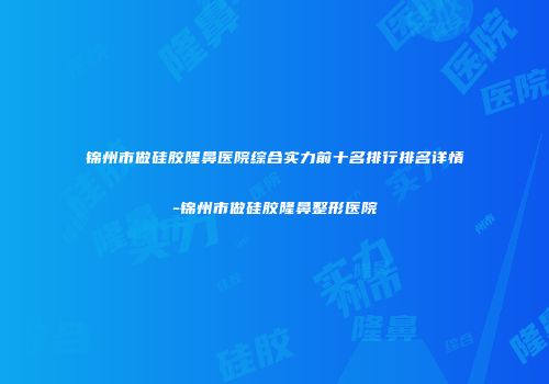 锦州市做硅胶隆鼻医院综合实力前十名排行排名详情-锦州市做硅胶隆鼻整形医院