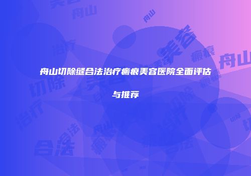 舟山切除缝合法治疗瘢痕美容医院全面评估与推荐