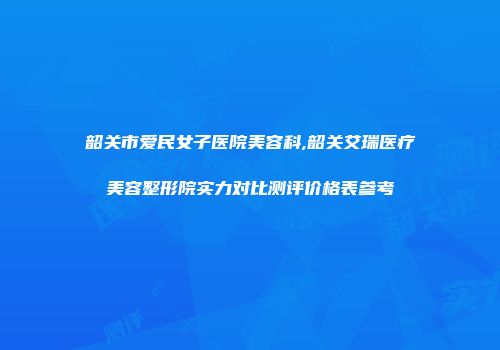 韶关市爱民女子医院美容科,韶关艾瑞医疗美容整形院实力对比测评价格表参考