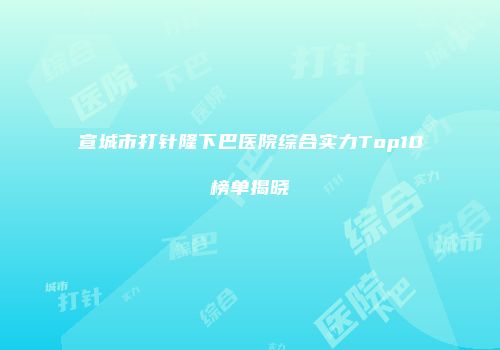 宣城市打针隆下巴医院综合实力Top10榜单揭晓