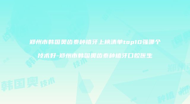郑州市韩国奥齿泰种植牙上榜清单top10强哪个技术好-郑州市韩国奥齿泰种植牙口腔医生