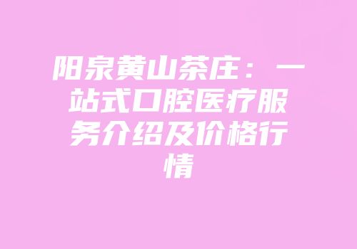 阳泉黄山茶庄：一站式口腔医疗服务介绍及价格行情