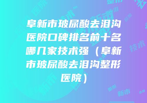 阜新市玻尿酸去泪沟医院口碑排名前十名哪几家技术强（阜新市玻尿酸去泪沟整形医院）