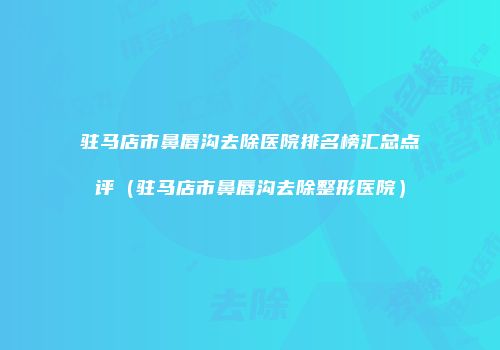 驻马店市鼻唇沟去除医院排名榜汇总点评（驻马店市鼻唇沟去除整形医院）