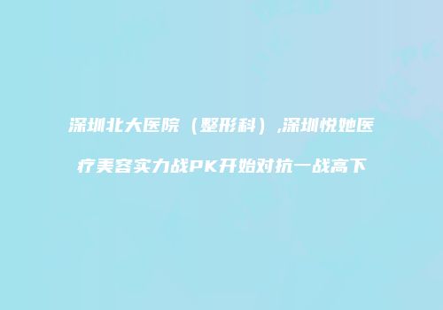 深圳北大医院（整形科）,深圳悦她医疗美容实力战PK开始对抗一战高下