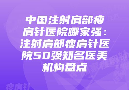 中国注射肩部瘦肩针医院哪家强：注射肩部瘦肩针医院50强知名医美机构盘点