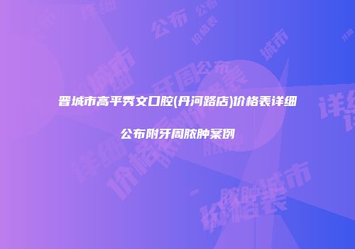 晋城市高平秀文口腔(丹河路店)价格表详细公布附牙周脓肿案例