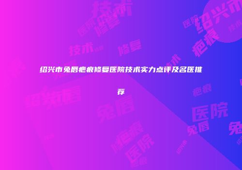 绍兴市兔唇疤痕修复医院技术实力点评及名医推荐