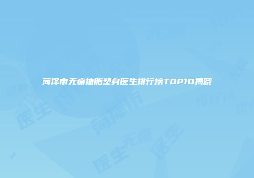 菏泽市无痛抽脂塑身医生排行榜TOP10揭晓